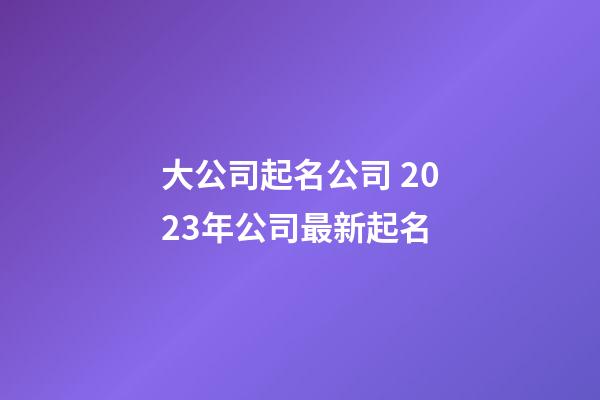 大公司起名公司 2023年公司最新起名-第1张-公司起名-玄机派